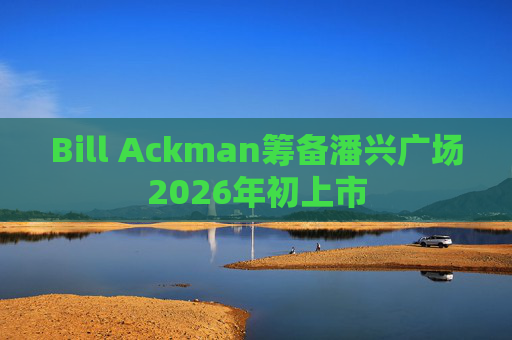 Bill Ackman筹备潘兴广场2026年初上市
