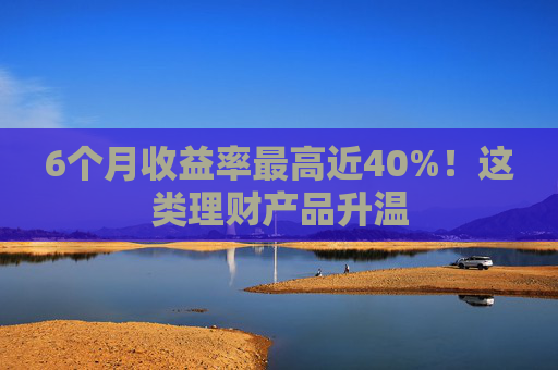 6个月收益率最高近40%!这类理财产品升温