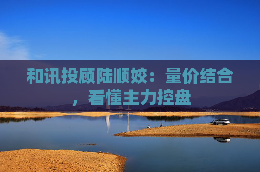 和讯投顾陆顺姣:量价结合,看懂主力控盘