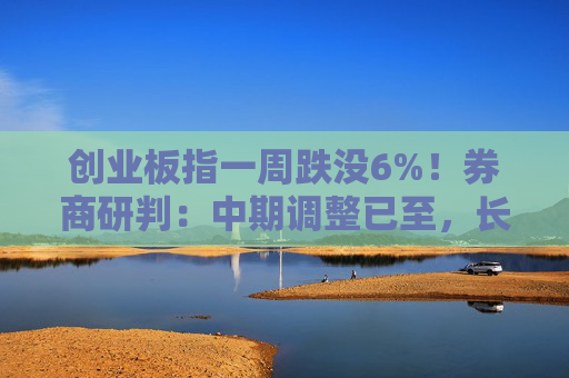 创业板指一周跌没6%！券商研判：中期调整已至，长期慢牛未改