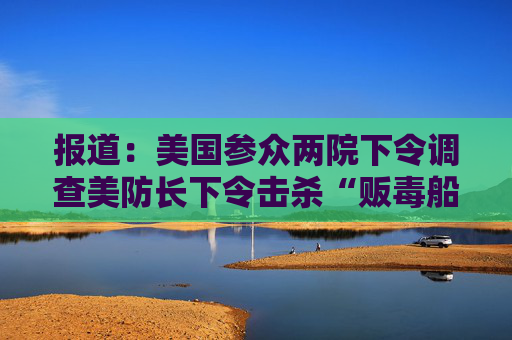 报道：美国参众两院下令调查美防长下令击杀“贩毒船”船员的命令