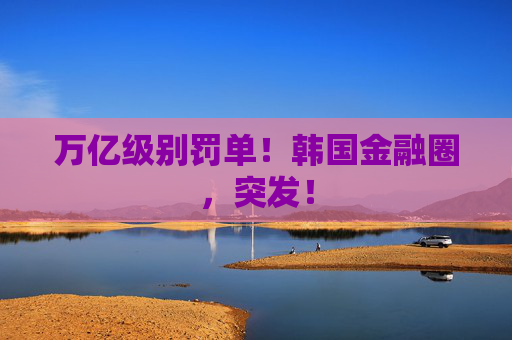 万亿级别罚单!韩国金融圈,突发!