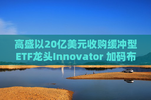 高盛以20亿美元收购缓冲型ETF龙头Innovator 加码布局结构化收益产品