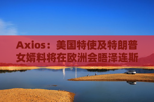 Axios：美国特使及特朗普女婿料将在欧洲会晤泽连斯基