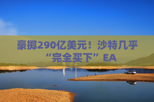 豪掷290亿美元！沙特几乎“完全买下”EA
