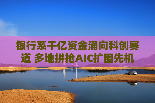 银行系千亿资金涌向科创赛道 多地拼抢AIC扩围先机 第1张 银行系千亿资金涌向科创赛道 多地拼抢AIC扩围先机 第1张