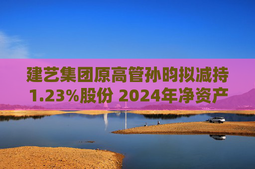 建艺集团原高管孙昀拟减持1.23%股份 2024年净资产或为负面临退市风险警示