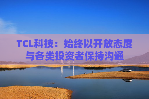 TCL科技:始终以开放态度与各类投资者保持沟通