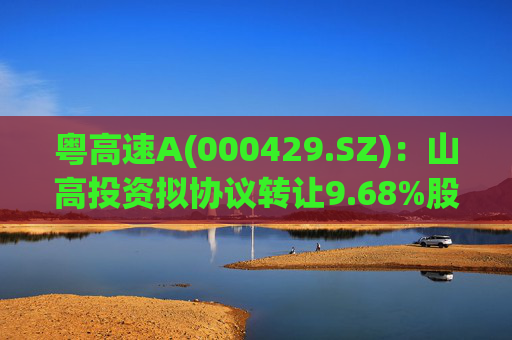 粤高速A(000429.SZ)：山高投资拟协议转让9.68%股份
