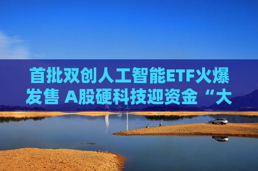 首批双创人工智能ETF火爆发售 A股硬科技迎资金“大礼包”