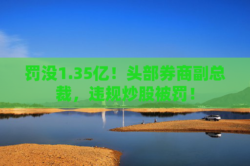 罚没1.35亿!头部券商副总裁,违规炒股被罚!