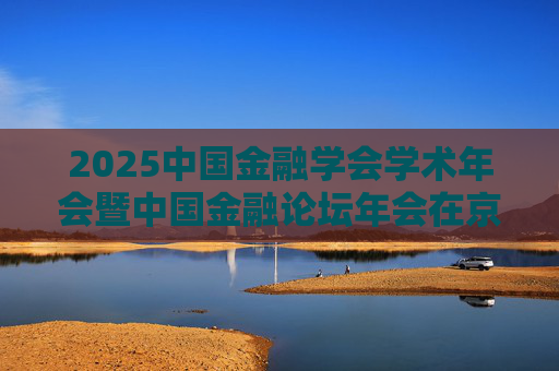 2025中国金融学会学术年会暨中国金融论坛年会在京召开