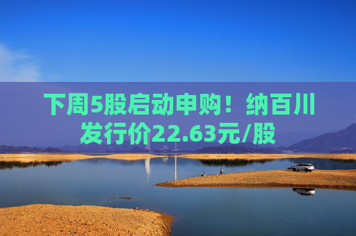 下周5股启动申购！纳百川发行价22.63元/股