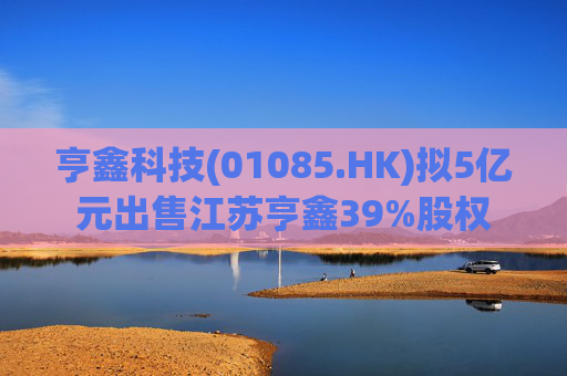 亨鑫科技(01085.HK)拟5亿元出售江苏亨鑫39%股权