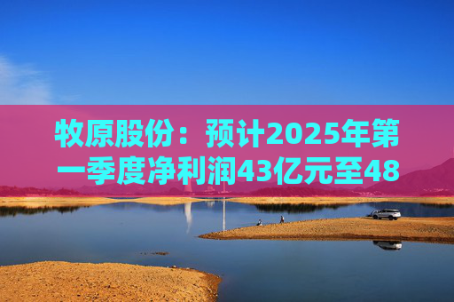 牧原股份：预计2025年第一季度净利润43亿元至48亿元 同比扭亏为盈