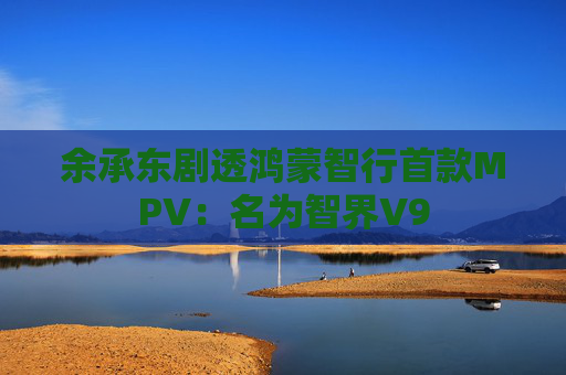 余承东剧透鸿蒙智行首款MPV:名为智界V9 第1张 余承东剧透鸿蒙智行首款MPV:名为智界V9 第1张