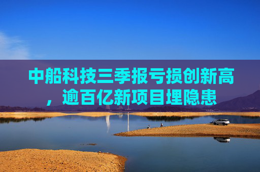 中船科技三季报亏损创新高，逾百亿新项目埋隐患  第1张