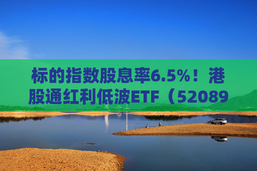 标的指数股息率6.5%!港股通红利低波ETF(520890)年末配置吸引力凸显