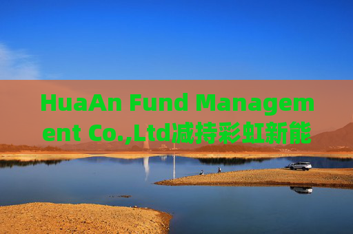 HuaAn Fund Management Co.,Ltd减持彩虹新能源(00438)5.5万股 每股作价2.12港元