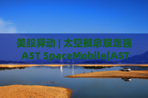 美股异动 | 太空概念股走强 AST SpaceMobile(ASTS.US)涨超13%  第1张