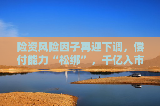 险资风险因子再迎下调,偿付能力“松绑”,千亿入市资金可期