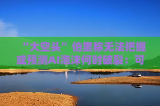 “大空头”伯里称无法把握或预测AI泡沫何时破裂：可能还有增长空间
