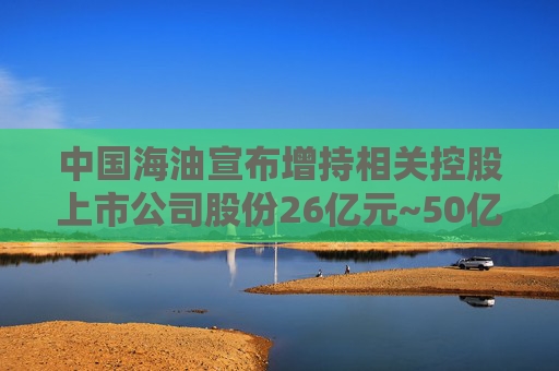 中国海油宣布增持相关控股上市公司股份26亿元~50亿元