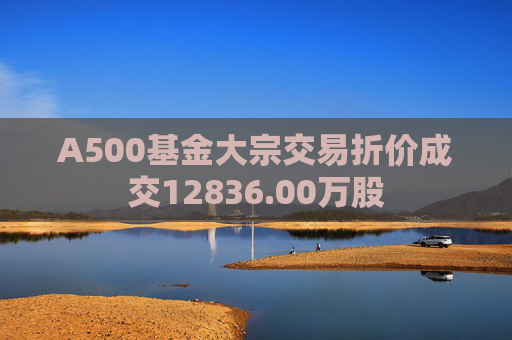A500基金大宗交易折价成交12836.00万股 第1张 A500基金大宗交易折价成交12836.00万股 第1张