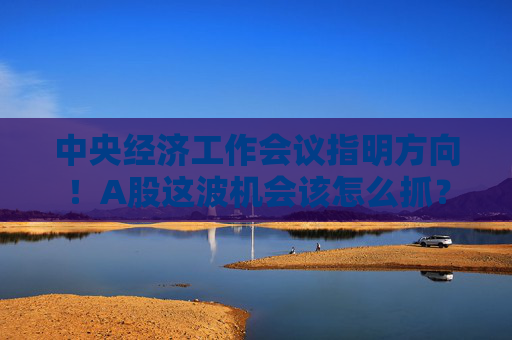 中央经济工作会议指明方向!A股这波机会该怎么抓?