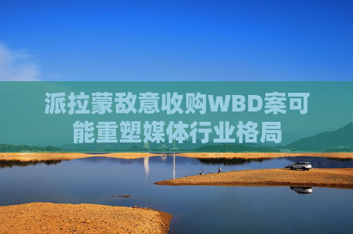 派拉蒙敌意收购WBD案可能重塑媒体行业格局