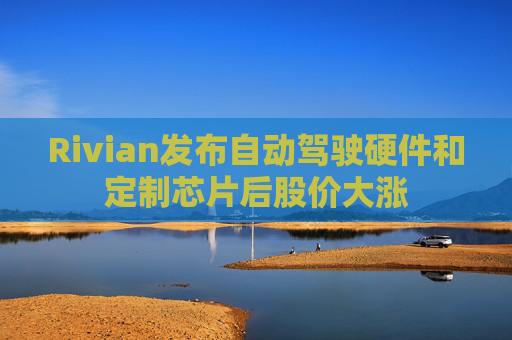 Rivian发布自动驾驶硬件和定制芯片后股价大涨 第1张 Rivian发布自动驾驶硬件和定制芯片后股价大涨 第1张