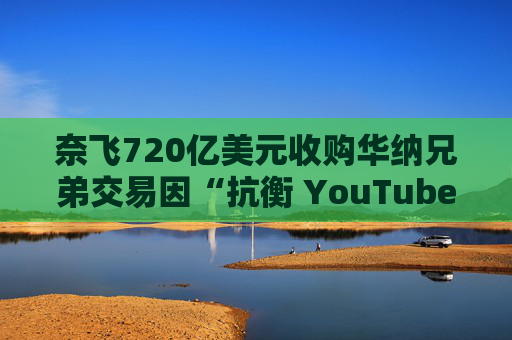 奈飞720亿美元收购华纳兄弟交易因“抗衡 YouTube”说辞遭质疑