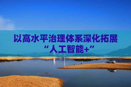 以高水平治理体系深化拓展“人工智能+”