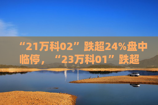 “21万科02”跌超24%盘中临停，“23万科01”跌超5%，“22万科04”跌超3%