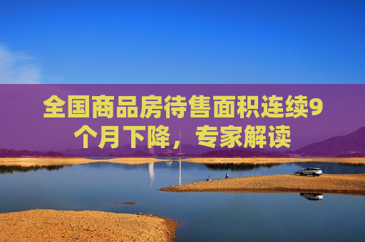 全国商品房待售面积连续9个月下降,专家解读