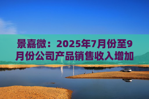 景嘉微：2025年7月份至9月份公司产品销售收入增加且前期推进的部分项目已顺利验收