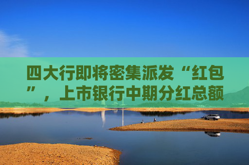 四大行即将密集派发“红包”,上市银行中期分红总额超2600亿元