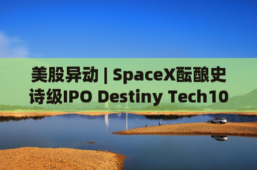 美股异动 | SpaceX酝酿史诗级IPO Destiny Tech100(DXYZ.US)涨近12%