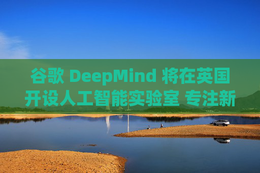 谷歌 DeepMind 将在英国开设人工智能实验室 专注新材料研发
