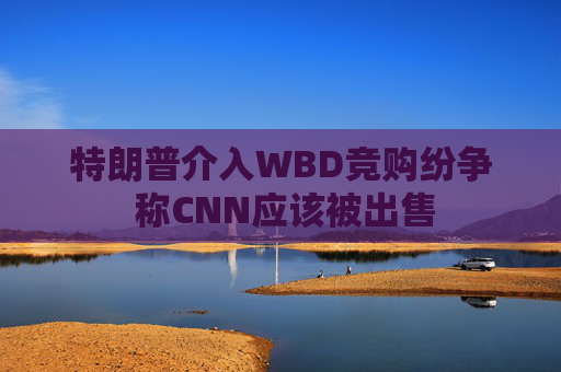 特朗普介入WBD竞购纷争 称CNN应该被出售  第1张