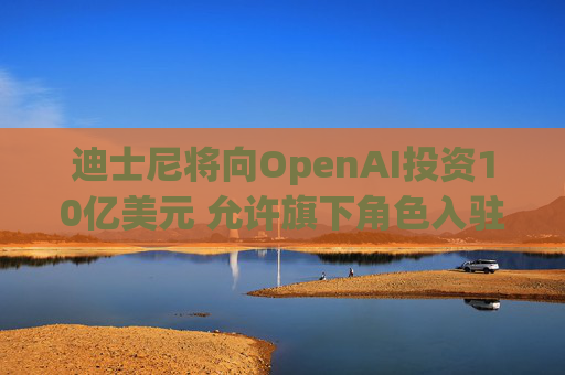 迪士尼将向OpenAI投资10亿美元 允许旗下角色入驻Sora人工智能视频生成器