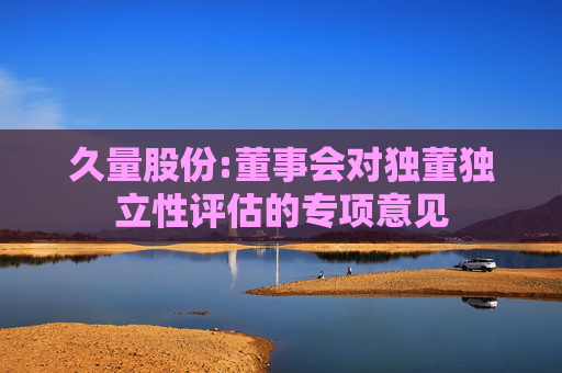 久量股份:董事会对独董独立性评估的专项意见  第1张