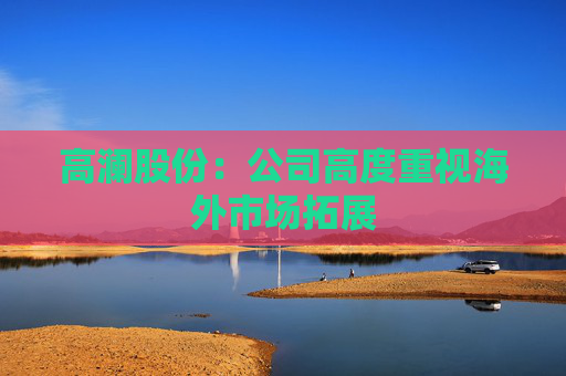 高澜股份：公司高度重视海外市场拓展  第1张