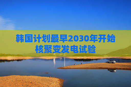 韩国计划最早2030年开始核聚变发电试验 第1张 韩国计划最早2030年开始核聚变发电试验 第1张