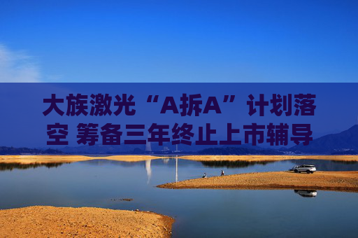 大族激光“A拆A”计划落空 筹备三年终止上市辅导