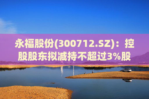 永福股份(300712.SZ):控股股东拟减持不超过3%股份 第1张 永福股份(300712.SZ):控股股东拟减持不超过3%股份 第1张