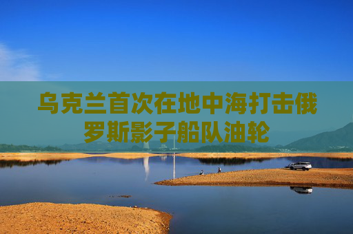 乌克兰首次在地中海打击俄罗斯影子船队油轮