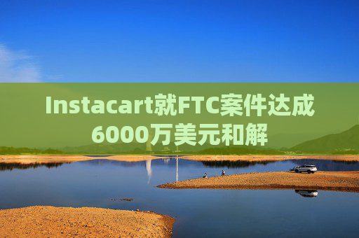 Instacart就FTC案件达成6000万美元和解