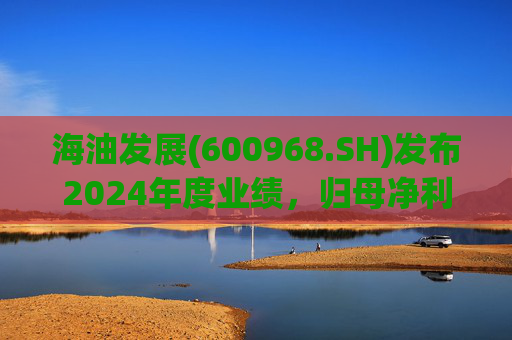 海油发展(600968.SH)发布2024年度业绩，归母净利润36.56亿元，增长18.66%
