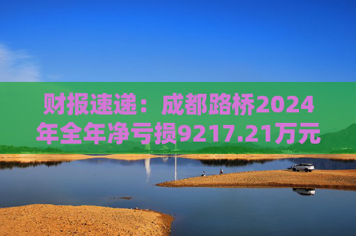 财报速递:成都路桥2024年全年净亏损9217.21万元 第1张 财报速递:成都路桥2024年全年净亏损9217.21万元 第1张
